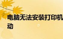 电脑无法安装打印机驱动 无法安装打印机驱动