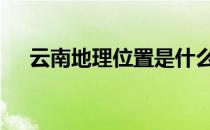 云南地理位置是什么方向 云南地理位置