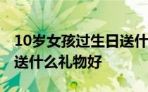 10岁女孩过生日送什么礼物好 10岁女孩生日送什么礼物好