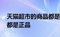 天猫超市的商品都是正品吗 天猫超市的东西都是正品