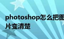 photoshop怎么把图片变清楚 怎么用ps把图片变清楚