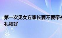 第一次见女方家长要不要带礼物 第一次去见女方家长带什么礼物好