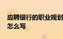 应聘银行的职业规划怎么写 银行的职业规划怎么写