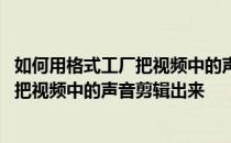 如何用格式工厂把视频中的声音剪辑出来呢 如何用格式工厂把视频中的声音剪辑出来