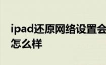 ipad还原网络设置会怎么样 还原网络设置会怎么样