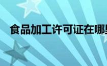 食品加工许可证在哪里办 食品加工许可证