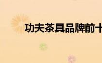 功夫茶具品牌前十名排名榜 功夫茶