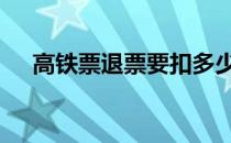 高铁票退票要扣多少手续费 高铁票退票