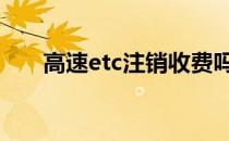 高速etc注销收费吗 高速etc怎么注销