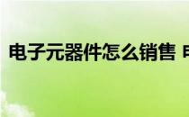 电子元器件怎么销售 电子元器件怎么找客户
