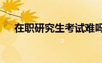 在职研究生考试难吗 在职研究生好考么