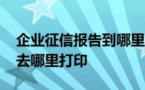 企业征信报告到哪里去打印的 企业征信报告去哪里打印