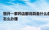 想开一家药店都得具备什么条件 想开一家药店需要什么条件怎么办理