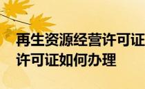再生资源经营许可证办理流程 再生资源经营许可证如何办理