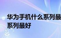 华为手机什么系列最好最便宜 华为手机什么系列最好