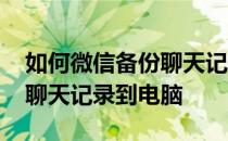 如何微信备份聊天记录到电脑 怎么备份微信聊天记录到电脑