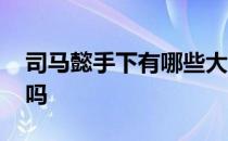 司马懿手下有哪些大将 司马懿可以当大将军吗