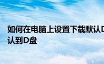 如何在电脑上设置下载默认D盘 电脑怎么设置下载的东西默认到D盘