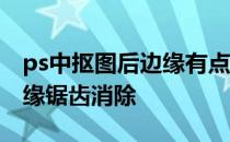 ps中抠图后边缘有点锯齿怎么消除 ps抠图边缘锯齿消除