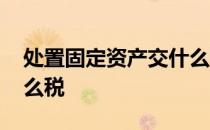 处置固定资产交什么税收 处置固定资产交什么税