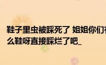 鞋子里虫被踩死了 姐姐你们有不小心踩死小虫子的时候吗什么鞋呀直接踩烂了吧_