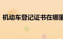 机动车登记证书在哪里领取 机动车登记证书