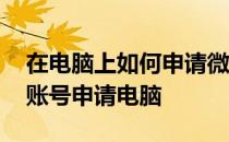 在电脑上如何申请微信号申请注册 微信注册账号申请电脑