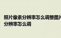 照片像素分辨率怎么调整图片的像素分辨率怎么调 照片像素分辨率怎么调