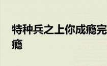 特种兵之上你成瘾完结了吗 特种兵之上你成瘾