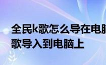 全民k歌怎么导在电脑上 怎么把全民k歌里的歌导入到电脑上