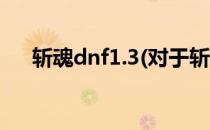 斩魂dnf1.3(对于斩魂dnf1.3简单介绍)