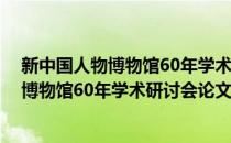 新中国人物博物馆60年学术研讨会论文集(对于新中国人物博物馆60年学术研讨会论文集简单介绍)