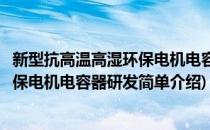 新型抗高温高湿环保电机电容器研发(对于新型抗高温高湿环保电机电容器研发简单介绍)
