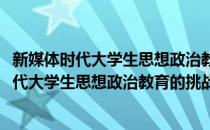 新媒体时代大学生思想政治教育的挑战与创新(对于新媒体时代大学生思想政治教育的挑战与创新简单介绍)