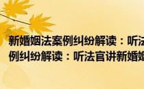 新婚姻法案例纠纷解读：听法官讲新婚姻法(对于新婚姻法案例纠纷解读：听法官讲新婚姻法简单介绍)