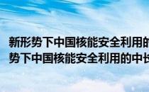 新形势下中国核能安全利用的中长期发展战略研究(对于新形势下中国核能安全利用的中长期发展战略研究简单介绍)