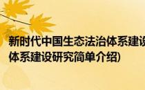 新时代中国生态法治体系建设研究(对于新时代中国生态法治体系建设研究简单介绍)