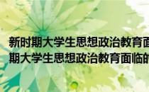 新时期大学生思想政治教育面临的挑战与对策研究(对于新时期大学生思想政治教育面临的挑战与对策研究简单介绍)