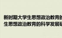新时期大学生思想政治教育的科学发展研究(对于新时期大学生思想政治教育的科学发展研究简单介绍)