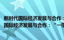 新时代国际经济发展与合作：“一带一路”倡议(对于新时代国际经济发展与合作：“一带一路”倡议简单介绍)