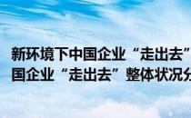 新环境下中国企业“走出去”整体状况分析(对于新环境下中国企业“走出去”整体状况分析简单介绍)