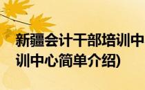 新疆会计干部培训中心(对于新疆会计干部培训中心简单介绍)