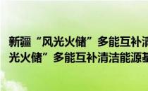 新疆“风光火储”多能互补清洁能源基地项目(对于新疆“风光火储”多能互补清洁能源基地项目简单介绍)