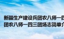 新疆生产建设兵团农八师一四三团场志(对于新疆生产建设兵团农八师一四三团场志简单介绍)