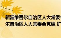 新疆维吾尔自治区人大常委会党组 扩大会议(对于新疆维吾尔自治区人大常委会党组 扩大会议简单介绍)