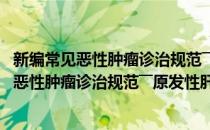 新编常见恶性肿瘤诊治规范――原发性肝癌分册(对于新编常见恶性肿瘤诊治规范――原发性肝癌分册简单介绍)
