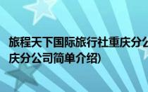 旅程天下国际旅行社重庆分公司(对于旅程天下国际旅行社重庆分公司简单介绍)