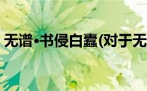 无谱·书侵白蠹(对于无谱·书侵白蠹简单介绍)