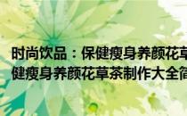 时尚饮品：保健瘦身养颜花草茶制作大全(对于时尚饮品：保健瘦身养颜花草茶制作大全简单介绍)