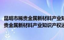 昆明市稀贵金属新材料产业知识产权运营中心(对于昆明市稀贵金属新材料产业知识产权运营中心简单介绍)